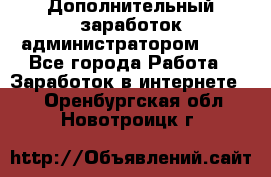 Дополнительный заработок администратором!!!! - Все города Работа » Заработок в интернете   . Оренбургская обл.,Новотроицк г.